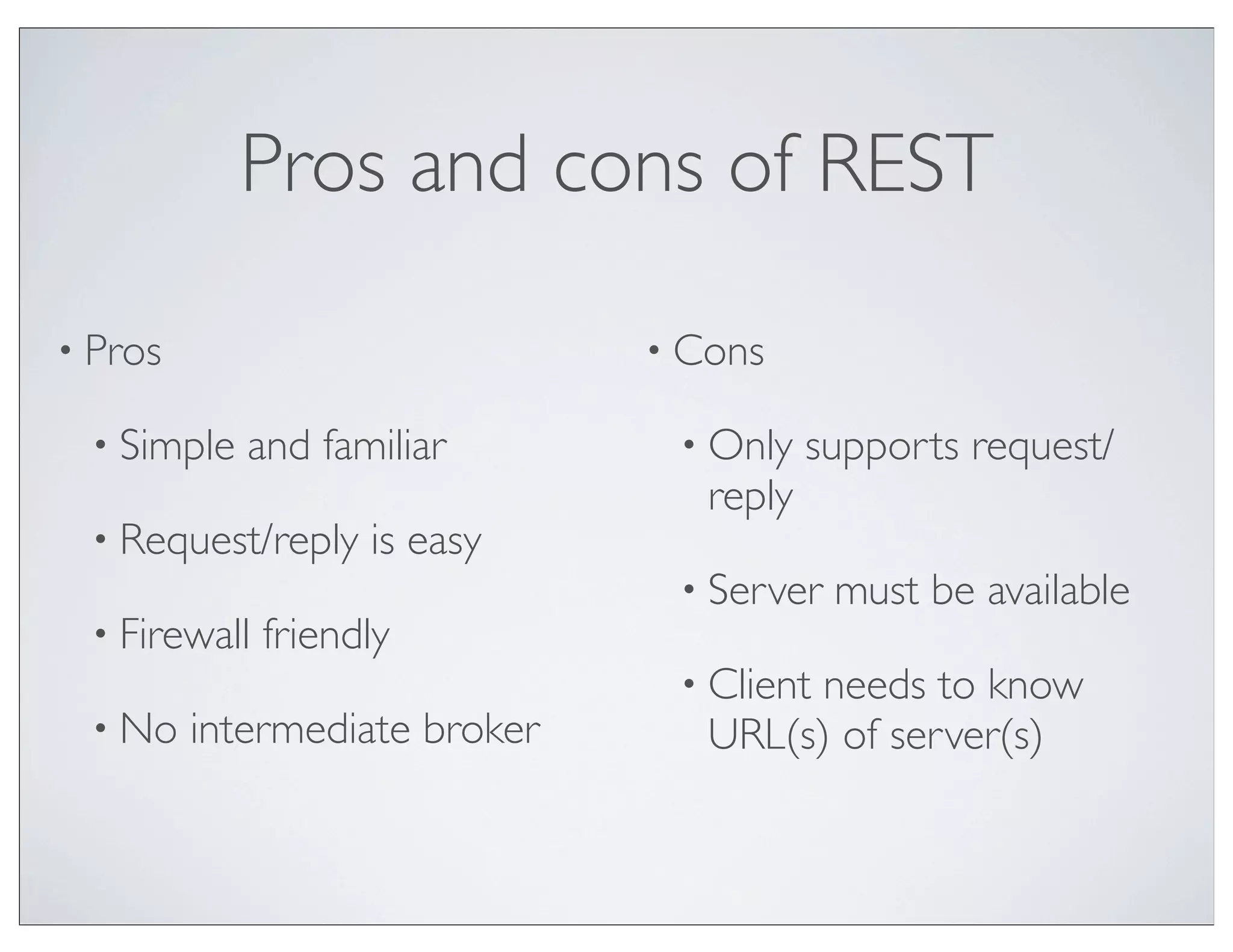 Pros and cons of REST

• Pros                         • Cons

 • Simple   and familiar        • Only    supports request/
                                  reply
 • Request/reply    is easy
                                • Server   must be available
 • Firewall   friendly
                                • Clientneeds to know
 • No    intermediate broker      URL(s) of server(s)
 