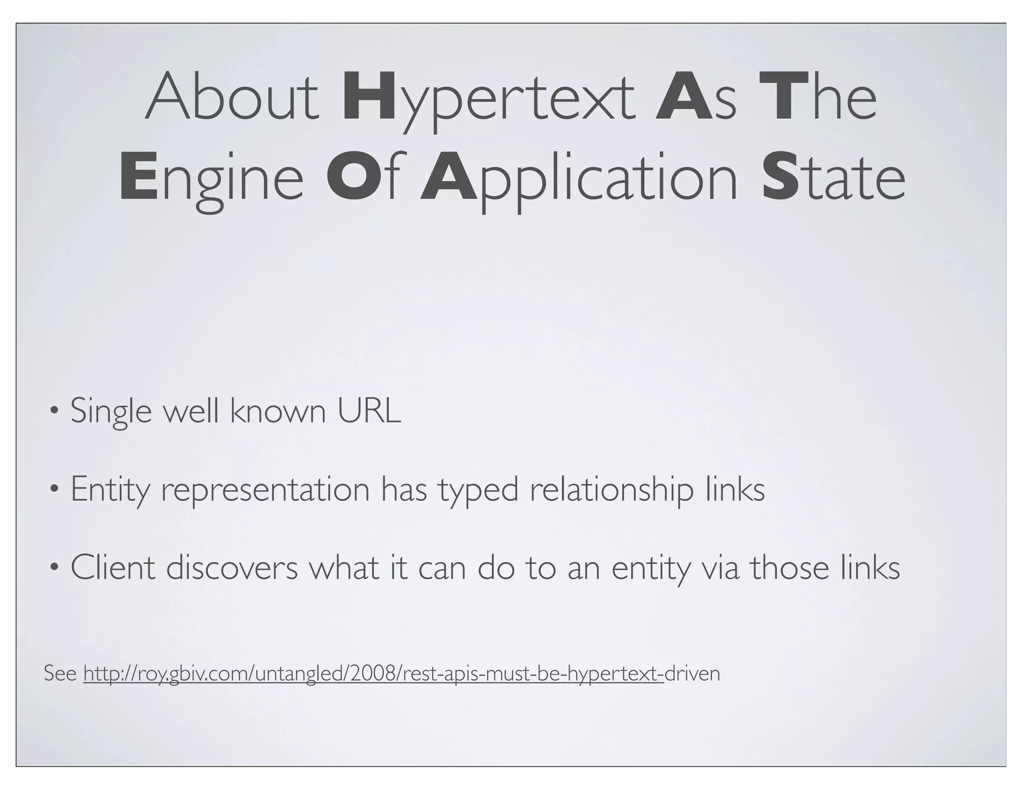 About Hypertext As The
       Engine Of Application State


• Single    well known URL

• Entity    representation has typed relationship links

• Client     discovers what it can do to an entity via those links

See http://roy.gbiv.com/untangled/2008/rest-apis-must-be-hypertext-driven
 