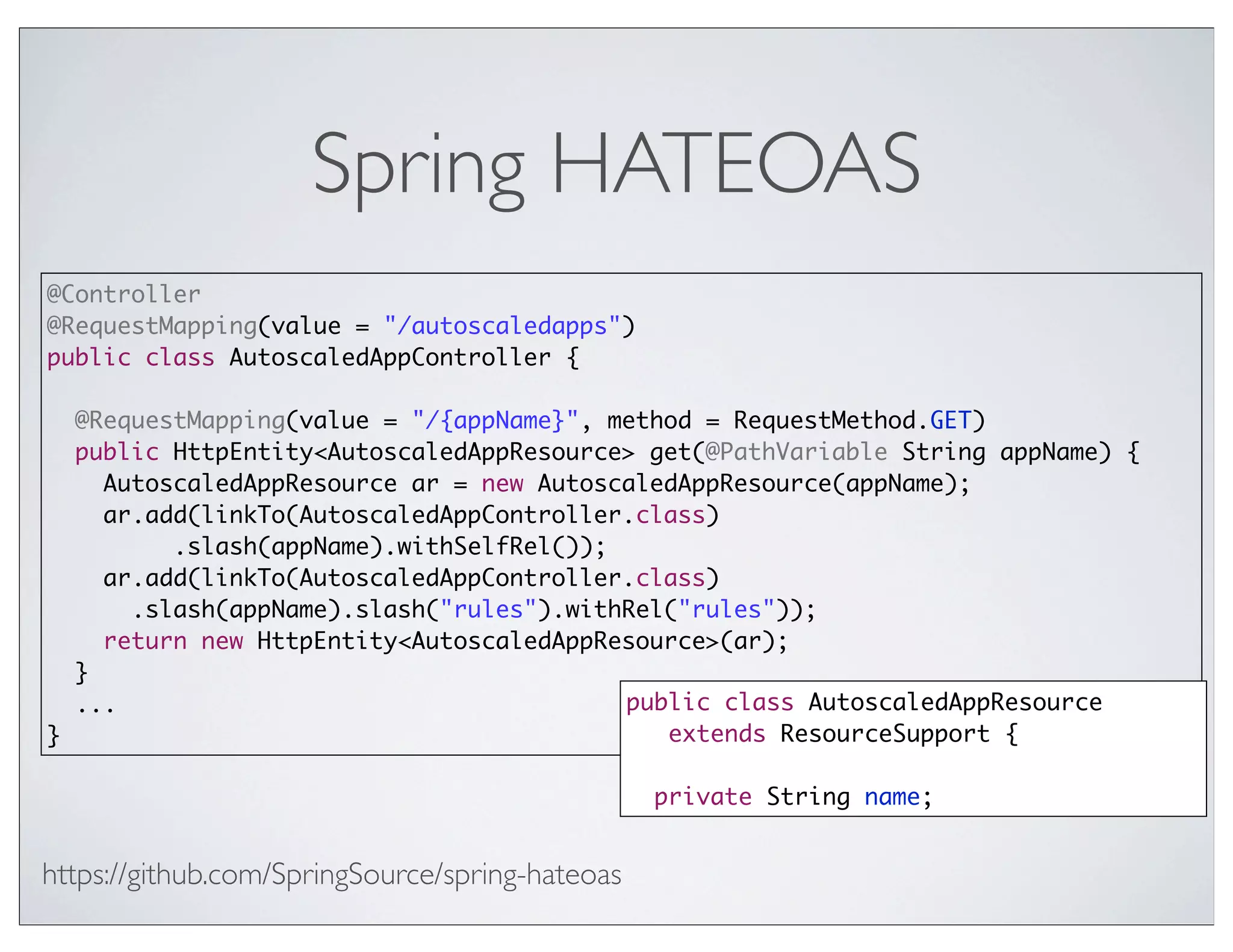 Spring HATEOAS
@Controller
@RequestMapping(value = "/autoscaledapps")
public class AutoscaledAppController {

  @RequestMapping(value = "/{appName}", method = RequestMethod.GET)
  public HttpEntity<AutoscaledAppResource> get(@PathVariable String appName) {
    AutoscaledAppResource ar = new AutoscaledAppResource(appName);
    ar.add(linkTo(AutoscaledAppController.class)
         .slash(appName).withSelfRel());
    ar.add(linkTo(AutoscaledAppController.class)
      .slash(appName).slash("rules").withRel("rules"));
    return new HttpEntity<AutoscaledAppResource>(ar);
  }
  ...                                    public class AutoscaledAppResource
}                                           extends ResourceSupport {

                                                 private String name;


https://github.com/SpringSource/spring-hateoas
 