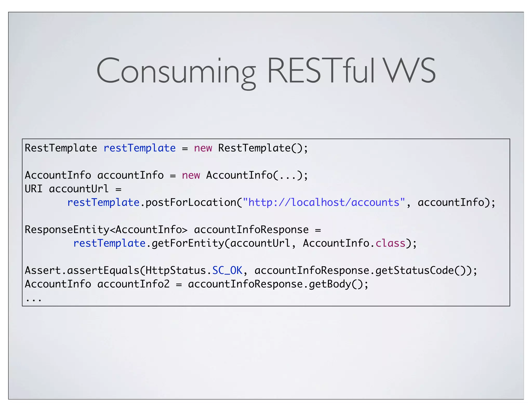 Consuming RESTful WS
RestTemplate restTemplate = new RestTemplate();

AccountInfo accountInfo = new AccountInfo(...);
URI accountUrl =
       restTemplate.postForLocation("http://localhost/accounts", accountInfo);

ResponseEntity<AccountInfo> accountInfoResponse =
        restTemplate.getForEntity(accountUrl, AccountInfo.class);

Assert.assertEquals(HttpStatus.SC_OK, accountInfoResponse.getStatusCode());
AccountInfo accountInfo2 = accountInfoResponse.getBody();
...
 