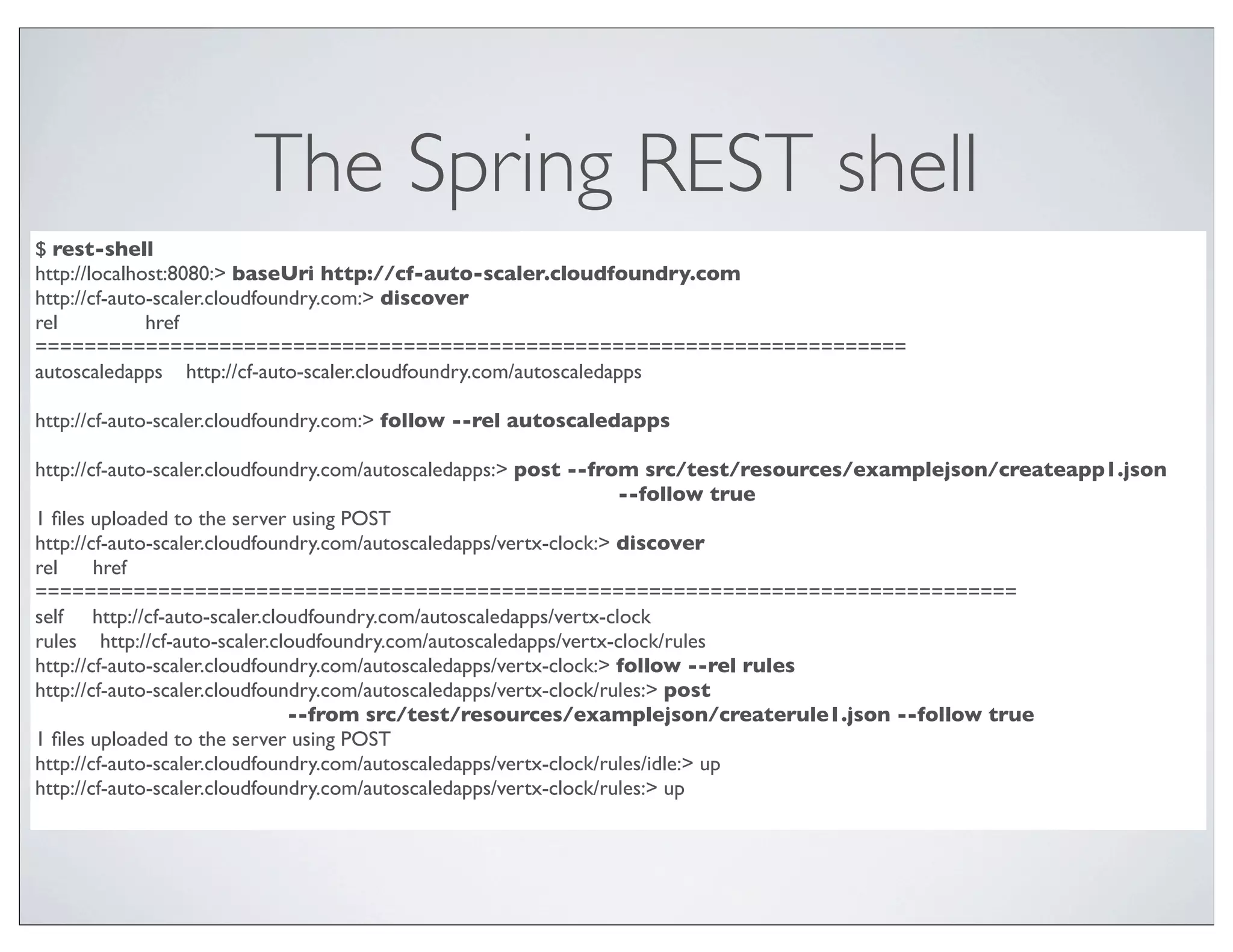 The Spring REST shell
$ rest-shell
http://localhost:8080:> baseUri http://cf-auto-scaler.cloudfoundry.com
http://cf-auto-scaler.cloudfoundry.com:> discover
rel           href
=======================================================================
autoscaledapps http://cf-auto-scaler.cloudfoundry.com/autoscaledapps

http://cf-auto-scaler.cloudfoundry.com:> follow --rel autoscaledapps

http://cf-auto-scaler.cloudfoundry.com/autoscaledapps:> post --from src/test/resources/examplejson/createapp1.json
                                                                    --follow true
1 ﬁles uploaded to the server using POST
http://cf-auto-scaler.cloudfoundry.com/autoscaledapps/vertx-clock:> discover
rel     href
================================================================================
self http://cf-auto-scaler.cloudfoundry.com/autoscaledapps/vertx-clock
rules http://cf-auto-scaler.cloudfoundry.com/autoscaledapps/vertx-clock/rules
http://cf-auto-scaler.cloudfoundry.com/autoscaledapps/vertx-clock:> follow --rel rules
http://cf-auto-scaler.cloudfoundry.com/autoscaledapps/vertx-clock/rules:> post
                               --from src/test/resources/examplejson/createrule1.json --follow true
1 ﬁles uploaded to the server using POST
http://cf-auto-scaler.cloudfoundry.com/autoscaledapps/vertx-clock/rules/idle:> up
http://cf-auto-scaler.cloudfoundry.com/autoscaledapps/vertx-clock/rules:> up
 