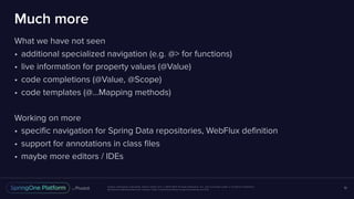 Unless otherwise indicated, these slides are © 2013-2017 Pivotal Software, Inc. and licensed under a Creative Commons
Attribution-NonCommercial license: http://creativecommons.org/licenses/by-nc/3.0/
Much more
What we have not seen
• additional specialized navigation (e.g. @> for functions)
• live information for property values (@Value)
• code completions (@Value, @Scope)
• code templates (@…Mapping methods)
Working on more
• specific navigation for Spring Data repositories, WebFlux definition
• support for annotations in class files
• maybe more editors / IDEs
19
 