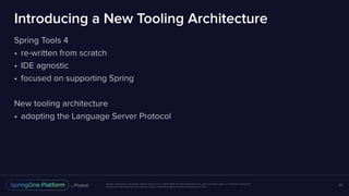 Unless otherwise indicated, these slides are © 2013-2017 Pivotal Software, Inc. and licensed under a Creative Commons
Attribution-NonCommercial license: http://creativecommons.org/licenses/by-nc/3.0/
Introducing a New Tooling Architecture
Spring Tools 4
• re-written from scratch
• IDE agnostic
• focused on supporting Spring
New tooling architecture
• adopting the Language Server Protocol
21
 