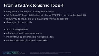 Unless otherwise indicated, these slides are © 2013-2017 Pivotal Software, Inc. and licensed under a Creative Commons
Attribution-NonCommercial license: http://creativecommons.org/licenses/by-nc/3.0/
From STS 3.9.x to Spring Tools 4
Spring Tools 4 for Eclipse - Spring Tool Suite 4
• full featured Eclipse distribution (similar to STS 3.9.x, but more lightweight)
• allows you to install old STS 3.9.x components as add-ons
• allows you to have both
STS 3.9.x components
• will receive maintenance updates
• will continue to be available via update sites
• will be updated to Eclipse Photon (4.8)
28
 