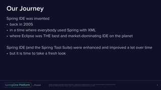 Unless otherwise indicated, these slides are © 2013-2017 Pivotal Software, Inc. and licensed under a Creative Commons
Attribution-NonCommercial license: http://creativecommons.org/licenses/by-nc/3.0/
Our Journey
Spring IDE was invented
• back in 2005
• in a time where everybody used Spring with XML
• where Eclipse was THE best and market-dominating IDE on the planet
Spring IDE (and the Spring Tool Suite) were enhanced and improved a lot over time
• but it is time to take a fresh look
4
 