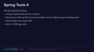 Unless otherwise indicated, these slides are © 2013-2017 Pivotal Software, Inc. and licensed under a Creative Commons
Attribution-NonCommercial license: http://creativecommons.org/licenses/by-nc/3.0/
Spring Tools 4
All-new Spring tooling
• mostly implemented from scratch
• focused on Spring Boot and annotation-driven Spring app development
• lightweight and super fast
• and it is IDE agnostic
8
 