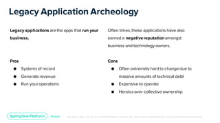 Unless otherwise indicated, these slides are © 2013-2019 Pivotal Software, Inc. and licensed under a Creative Commons Attribution-NonCommerc ial license: http://creativecommons .or g/licenses/ by-nc/3.0/
Legacy Application Archeology
Legacy applications are the apps that run your
business.
Pros
● Systemsof record
● Generate revenue
● Run your operations
Often times, these applications have also
earned a negative reputationamongst
business and technology owners.
Cons
● Often extremely hardto change due to
massive amounts of technical debt
● Expensive to operate
● Heroicsover collective ownership
 