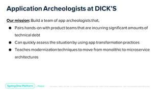 Unless otherwise indicated, these slides are © 2013-2019 Pivotal Software, Inc. and licensed under a Creative Commons Attribution-NonCommerc ial license: http://creativecommons .or g/licenses/ by-nc/3.0/
Application Archeologists at DICK’S
Our mission: Build a team of app archeologiststhat,
● Pairs hands-on with product teamsthat are incurring significant amountsof
technical debt
● Can quickly assess the situationby using app transformationpractices
● Teaches modernizationtechniquesto move from monolithic to microservice
architectures
 