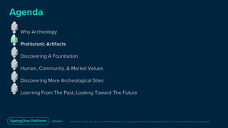 Unless otherwise indicated, these slides are © 2013-2019 Pivotal Software, Inc. and licensed under a Creative Commons Attribution-NonCommerc ial license: http://creativecommons .or g/licenses/ by-nc/3.0/
● Why Archeology
● Prehistoric Artifacts
● Discovering A Foundation
● Human, Community, & Market Values
● Discovering More Archeological Sites
● Learning From The Past, Looking Toward The Future
Agenda
 