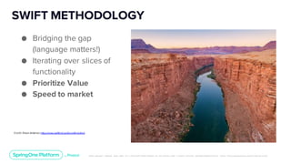 Unless otherwise indicated, these slides are © 2013-2019 Pivotal Software, Inc. and licensed under a Creative Commons Attribution-NonCommerc ial license: http://creativecommons .or g/licenses/ by-nc/3.0/
SWIFT METHODOLOGY
● Bridging the gap
(language matters!)
● Iterating over slices of
functionality
● Prioritize Value
● Speed to market
Credit: Shaun Anderson,https://www.swiftbird.us/the-swift-method
 