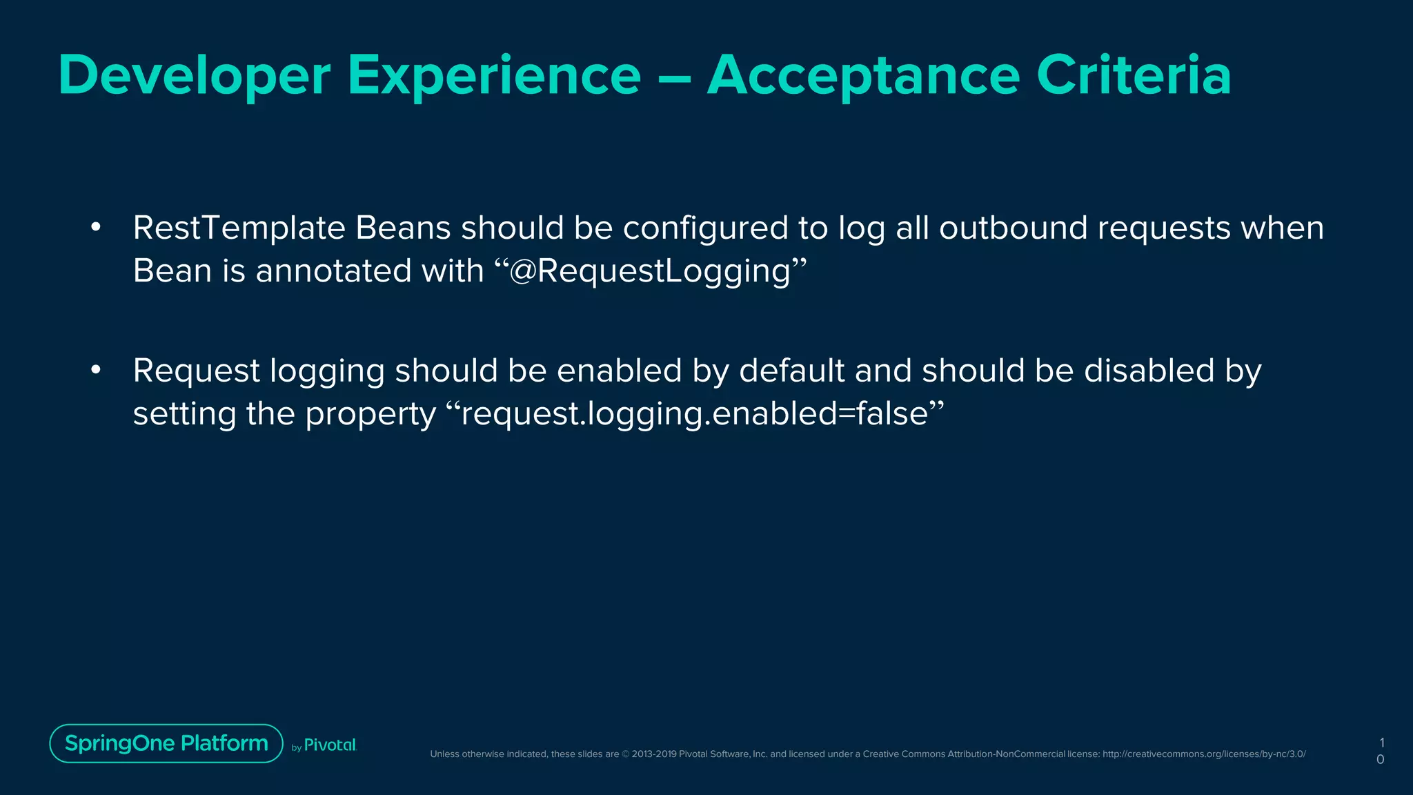 Unless otherwise indicated, these slides are © 2013-2019 Pivotal Software, Inc. and licensed under a Creative Commons Attribution-NonCommercial license: http://creativecommons.org/licenses/by-nc/3.0/
Developer Experience – Acceptance Criteria
• RestTemplate Beans should be configured to log all outbound requests when
Bean is annotated with “@RequestLogging”
• Request logging should be enabled by default and should be disabled by
setting the property “request.logging.enabled=false”
1
0
 