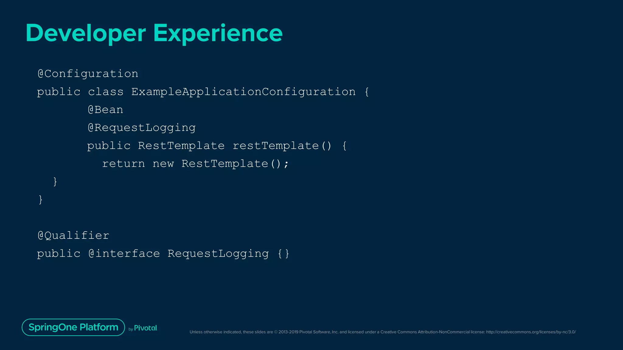 Unless otherwise indicated, these slides are © 2013-2019 Pivotal Software, Inc. and licensed under a Creative Commons Attribution-NonCommercial license: http://creativecommons.org/licenses/by-nc/3.0/
Developer Experience
@Configuration
public class ExampleApplicationConfiguration {
@Bean
@RequestLogging
public RestTemplate restTemplate() {
return new RestTemplate();
}
}
@Qualifier
public @interface RequestLogging {}
 