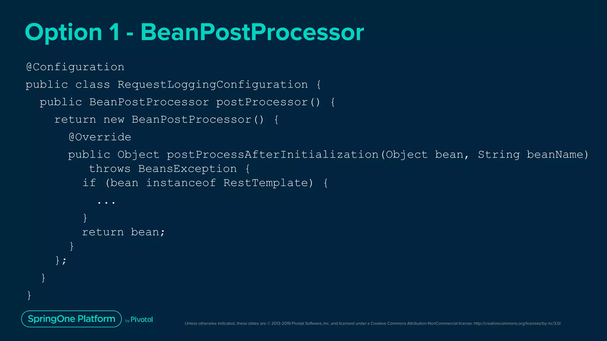 Unless otherwise indicated, these slides are © 2013-2019 Pivotal Software, Inc. and licensed under a Creative Commons Attribution-NonCommercial license: http://creativecommons.org/licenses/by-nc/3.0/
Option 1 - BeanPostProcessor
@Configuration
public class RequestLoggingConfiguration {
public BeanPostProcessor postProcessor() {
return new BeanPostProcessor() {
@Override
public Object postProcessAfterInitialization(Object bean, String beanName)
throws BeansException {
if (bean instanceof RestTemplate) {
...
}
return bean;
}
};
}
}
 