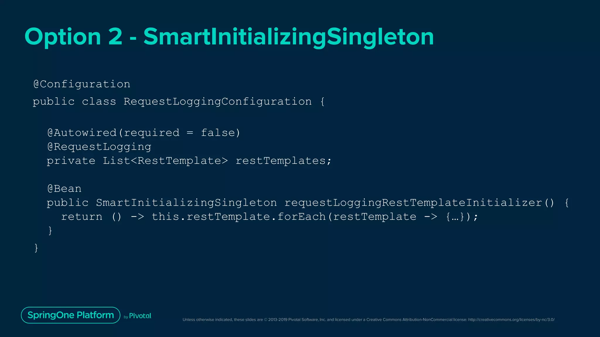 Unless otherwise indicated, these slides are © 2013-2019 Pivotal Software, Inc. and licensed under a Creative Commons Attribution-NonCommercial license: http://creativecommons.org/licenses/by-nc/3.0/
Option 2 - SmartInitializingSingleton
@Configuration
public class RequestLoggingConfiguration {
@Autowired(required = false)
@RequestLogging
private List<RestTemplate> restTemplates;
@Bean
public SmartInitializingSingleton requestLoggingRestTemplateInitializer() {
return () -> this.restTemplate.forEach(restTemplate -> {…});
}
}
 