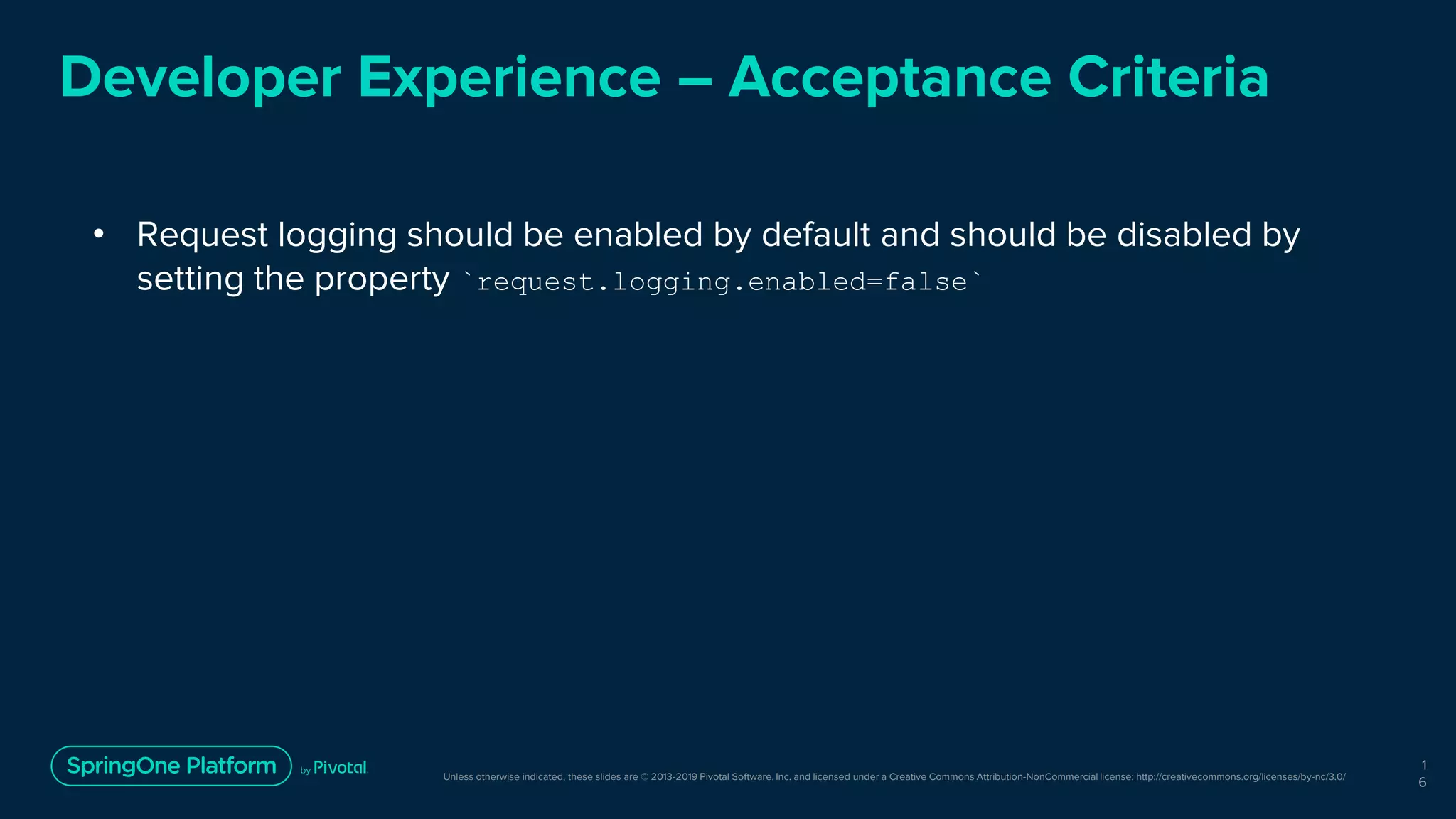 Unless otherwise indicated, these slides are © 2013-2019 Pivotal Software, Inc. and licensed under a Creative Commons Attribution-NonCommercial license: http://creativecommons.org/licenses/by-nc/3.0/
Developer Experience – Acceptance Criteria
• Request logging should be enabled by default and should be disabled by
setting the property `request.logging.enabled=false`
1
6
 