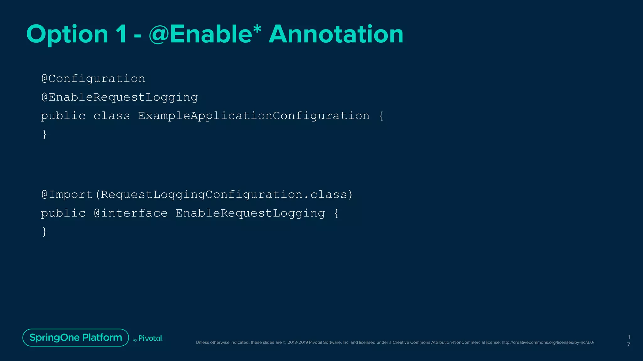 Unless otherwise indicated, these slides are © 2013-2019 Pivotal Software, Inc. and licensed under a Creative Commons Attribution-NonCommercial license: http://creativecommons.org/licenses/by-nc/3.0/
Option 1 - @Enable* Annotation
@Configuration
@EnableRequestLogging
public class ExampleApplicationConfiguration {
}
1
7
@Import(RequestLoggingConfiguration.class)
public @interface EnableRequestLogging {
}
 