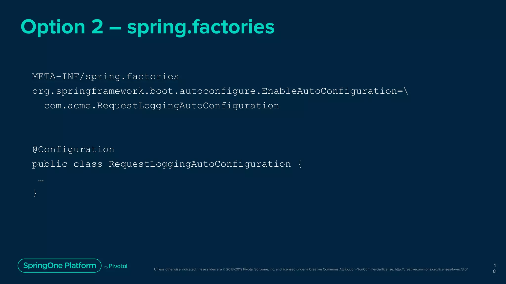 Unless otherwise indicated, these slides are © 2013-2019 Pivotal Software, Inc. and licensed under a Creative Commons Attribution-NonCommercial license: http://creativecommons.org/licenses/by-nc/3.0/
Option 2 – spring.factories
META-INF/spring.factories
org.springframework.boot.autoconfigure.EnableAutoConfiguration=
com.acme.RequestLoggingAutoConfiguration
@Configuration
public class RequestLoggingAutoConfiguration {
…
}
1
8
 