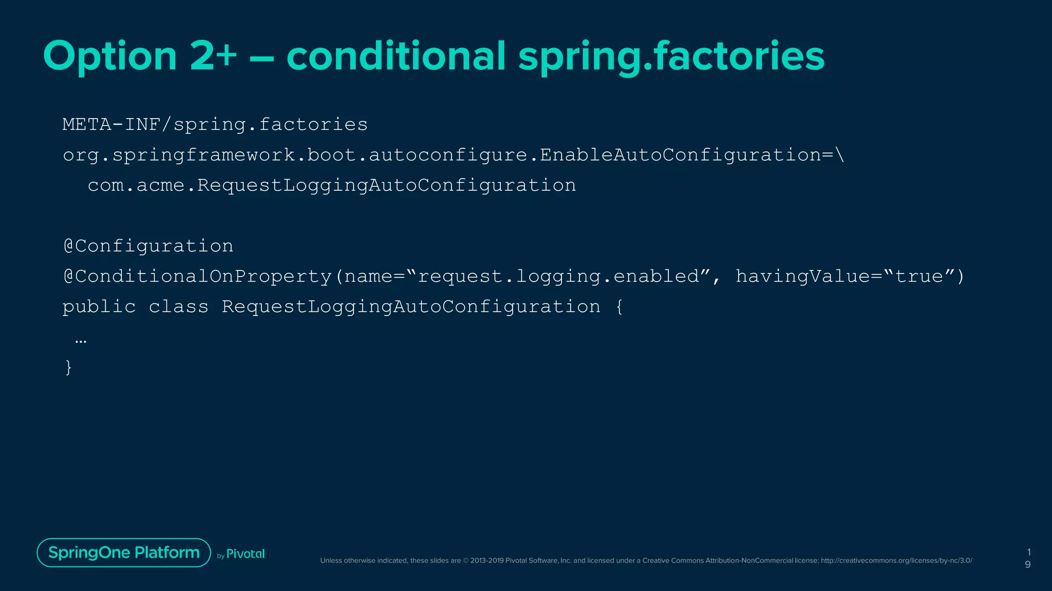 Unless otherwise indicated, these slides are © 2013-2019 Pivotal Software, Inc. and licensed under a Creative Commons Attribution-NonCommercial license: http://creativecommons.org/licenses/by-nc/3.0/
Option 2+ – conditional spring.factories
1
9
META-INF/spring.factories
org.springframework.boot.autoconfigure.EnableAutoConfiguration=
com.acme.RequestLoggingAutoConfiguration
@Configuration
@ConditionalOnProperty(name=“request.logging.enabled”, havingValue=“true”)
public class RequestLoggingAutoConfiguration {
…
}
 