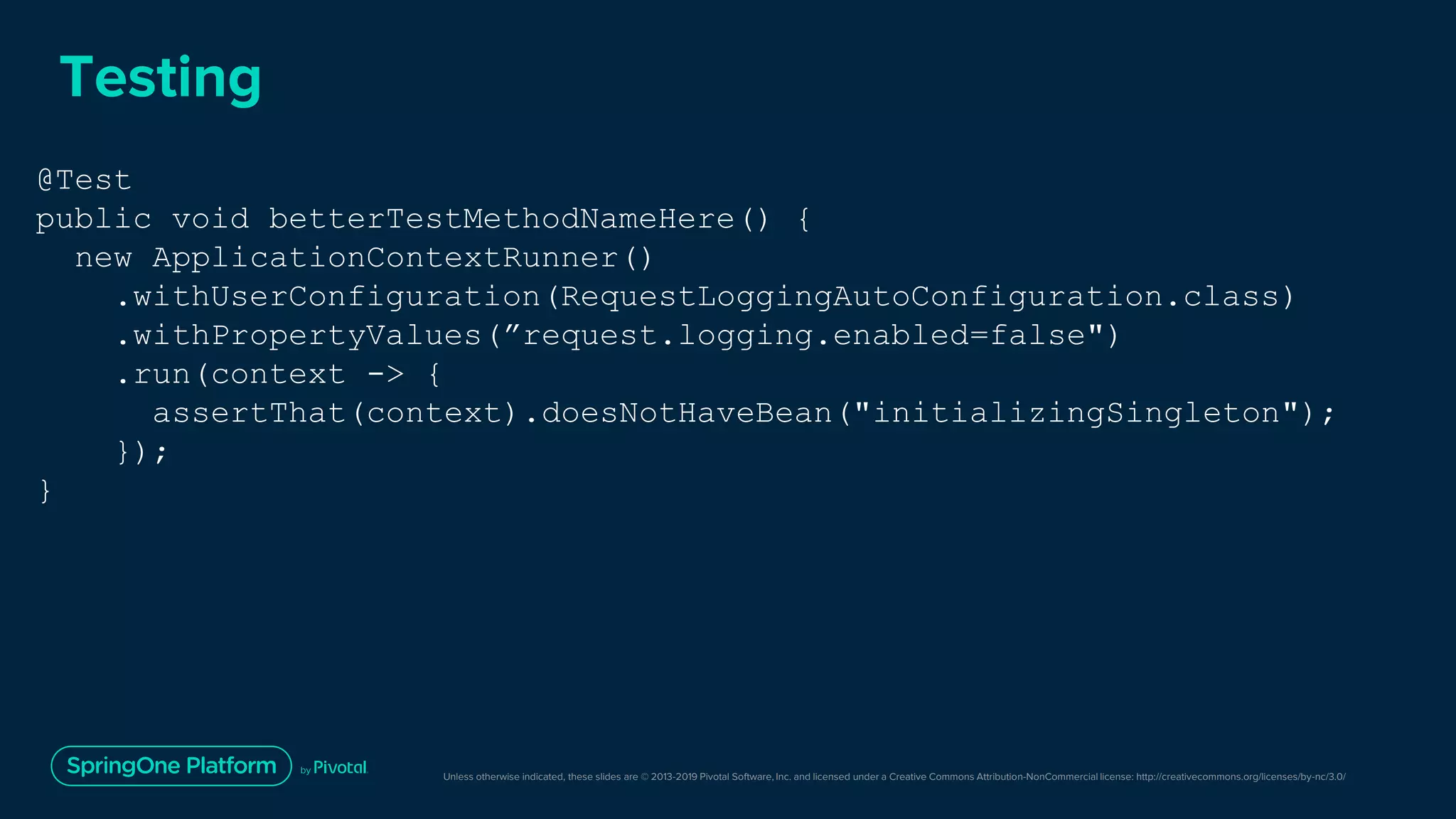 Unless otherwise indicated, these slides are © 2013-2019 Pivotal Software, Inc. and licensed under a Creative Commons Attribution-NonCommercial license: http://creativecommons.org/licenses/by-nc/3.0/
Testing
@Test
public void betterTestMethodNameHere() {
new ApplicationContextRunner()
.withUserConfiguration(RequestLoggingAutoConfiguration.class)
.withPropertyValues(”request.logging.enabled=false")
.run(context -> {
assertThat(context).doesNotHaveBean("initializingSingleton");
});
}
 
