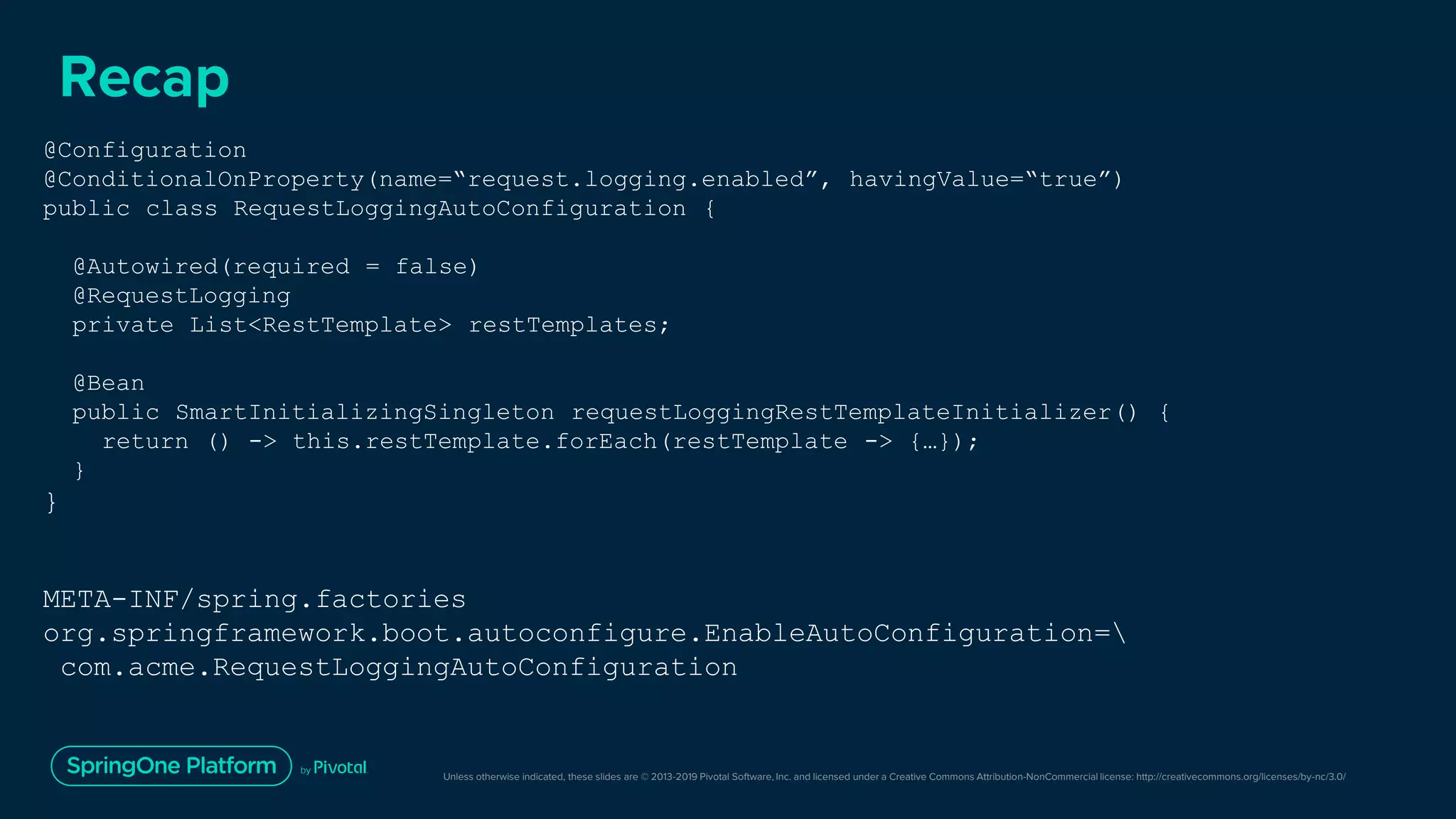 Unless otherwise indicated, these slides are © 2013-2019 Pivotal Software, Inc. and licensed under a Creative Commons Attribution-NonCommercial license: http://creativecommons.org/licenses/by-nc/3.0/
Recap
@Configuration
@ConditionalOnProperty(name=“request.logging.enabled”, havingValue=“true”)
public class RequestLoggingAutoConfiguration {
@Autowired(required = false)
@RequestLogging
private List<RestTemplate> restTemplates;
@Bean
public SmartInitializingSingleton requestLoggingRestTemplateInitializer() {
return () -> this.restTemplate.forEach(restTemplate -> {…});
}
}
META-INF/spring.factories
org.springframework.boot.autoconfigure.EnableAutoConfiguration=
com.acme.RequestLoggingAutoConfiguration
 