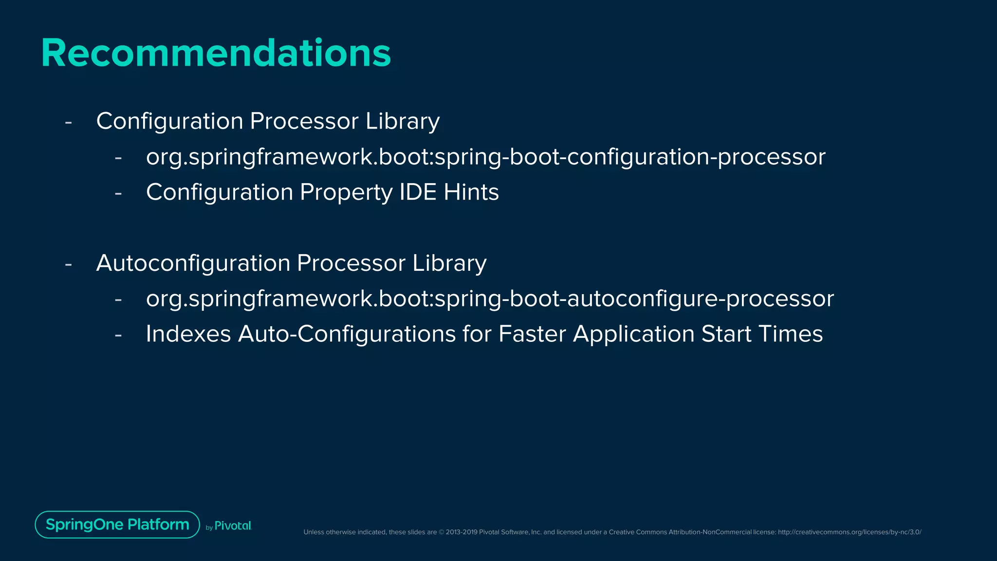 Unless otherwise indicated, these slides are © 2013-2019 Pivotal Software, Inc. and licensed under a Creative Commons Attribution-NonCommercial license: http://creativecommons.org/licenses/by-nc/3.0/
Recommendations
- Configuration Processor Library
- org.springframework.boot:spring-boot-configuration-processor
- Configuration Property IDE Hints
- Autoconfiguration Processor Library
- org.springframework.boot:spring-boot-autoconfigure-processor
- Indexes Auto-Configurations for Faster Application Start Times
 