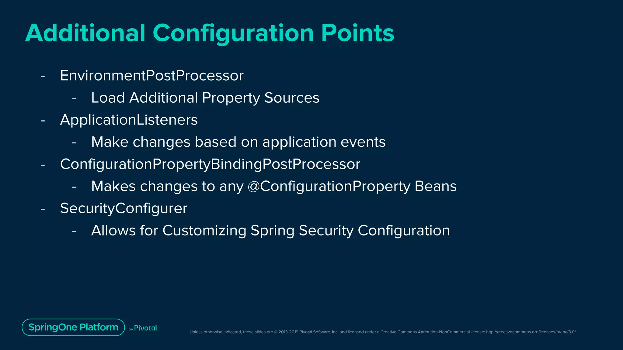 Unless otherwise indicated, these slides are © 2013-2019 Pivotal Software, Inc. and licensed under a Creative Commons Attribution-NonCommercial license: http://creativecommons.org/licenses/by-nc/3.0/
Additional Configuration Points
- EnvironmentPostProcessor
- Load Additional Property Sources
- ApplicationListeners
- Make changes based on application events
- ConfigurationPropertyBindingPostProcessor
- Makes changes to any @ConfigurationProperty Beans
- SecurityConfigurer
- Allows for Customizing Spring Security Configuration
 