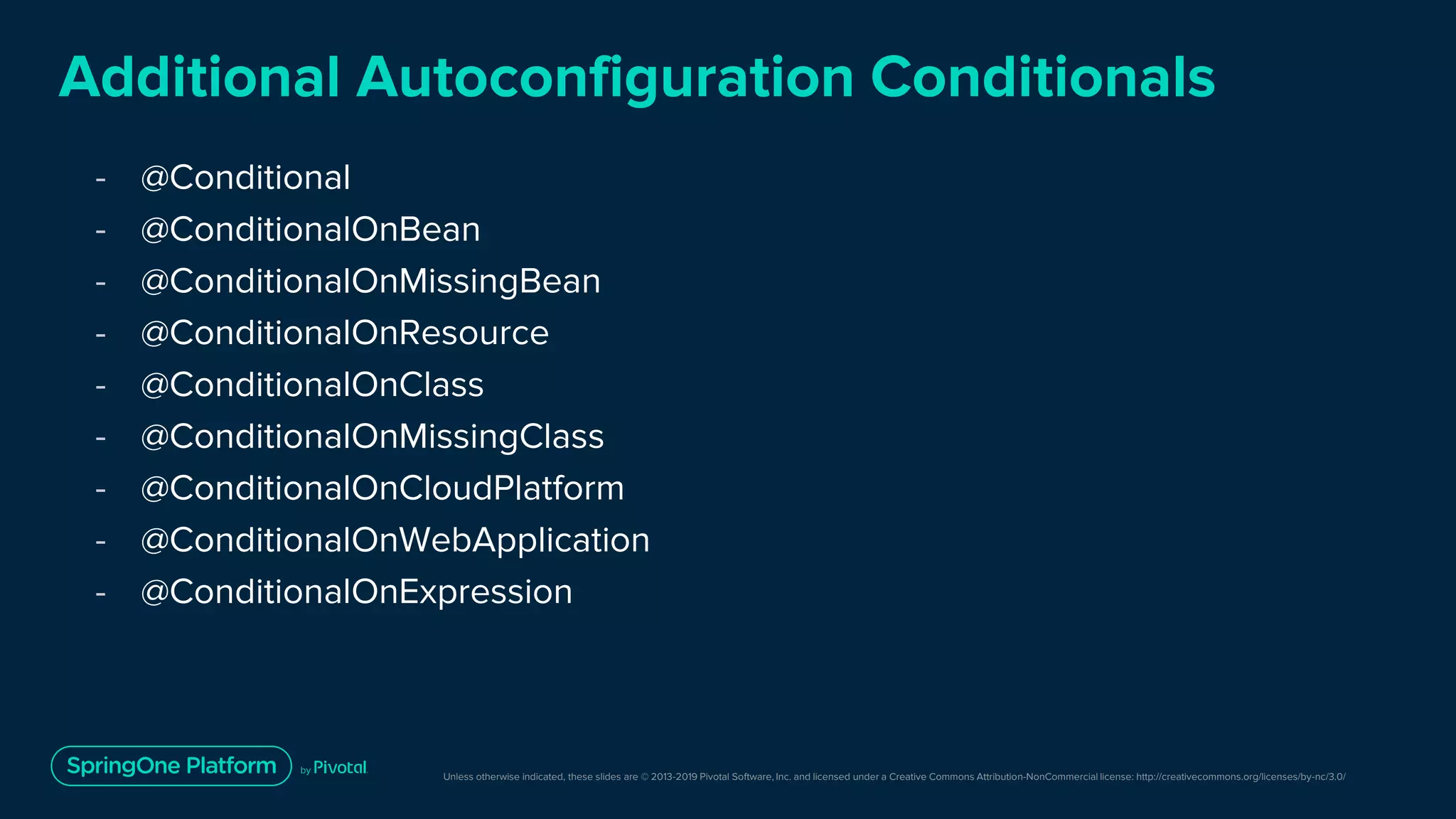 Unless otherwise indicated, these slides are © 2013-2019 Pivotal Software, Inc. and licensed under a Creative Commons Attribution-NonCommercial license: http://creativecommons.org/licenses/by-nc/3.0/
Additional Autoconfiguration Conditionals
- @Conditional
- @ConditionalOnBean
- @ConditionalOnMissingBean
- @ConditionalOnResource
- @ConditionalOnClass
- @ConditionalOnMissingClass
- @ConditionalOnCloudPlatform
- @ConditionalOnWebApplication
- @ConditionalOnExpression
 