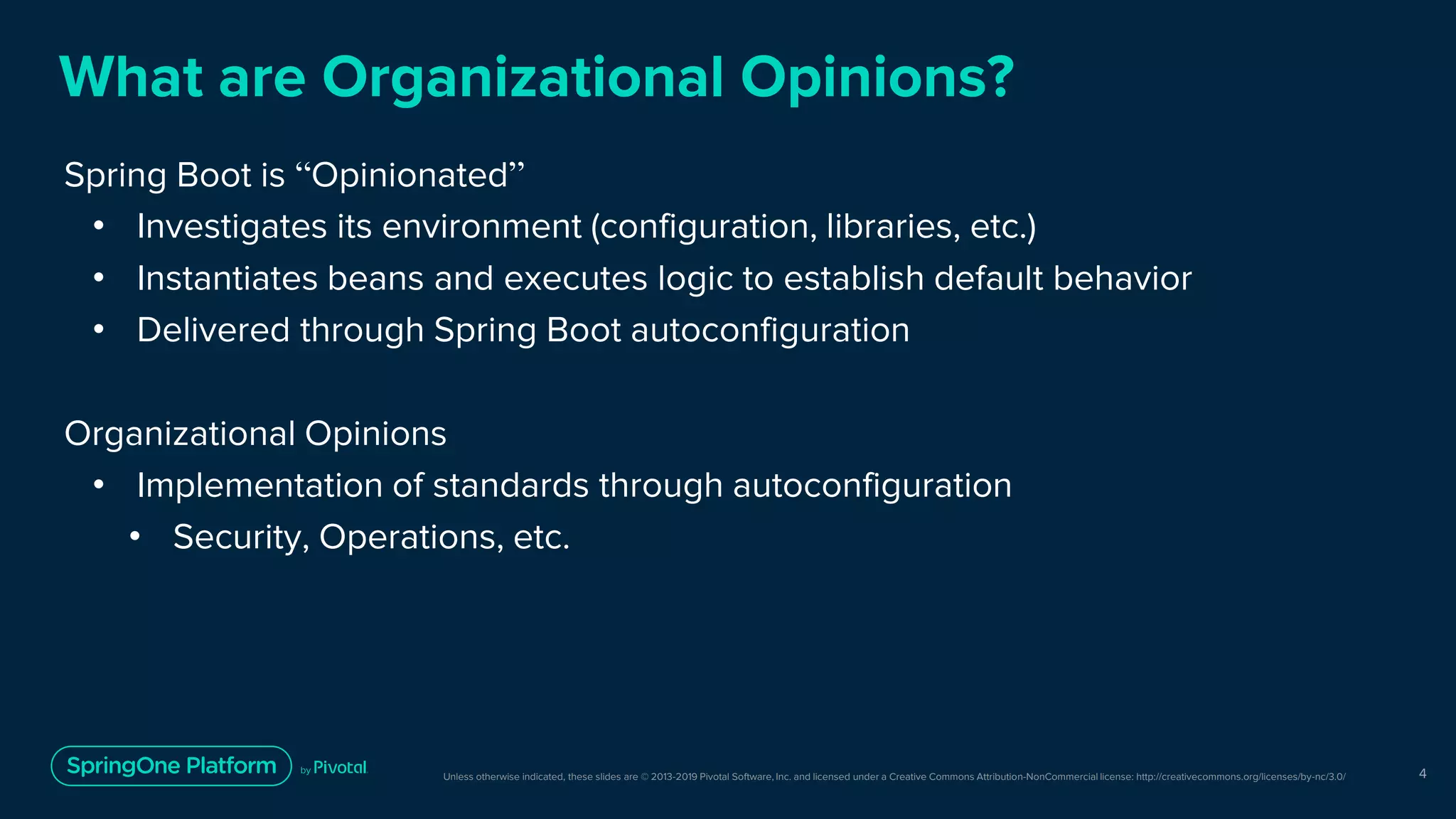 Unless otherwise indicated, these slides are © 2013-2019 Pivotal Software, Inc. and licensed under a Creative Commons Attribution-NonCommercial license: http://creativecommons.org/licenses/by-nc/3.0/
What are Organizational Opinions?
Spring Boot is “Opinionated”
• Investigates its environment (configuration, libraries, etc.)
• Instantiates beans and executes logic to establish default behavior
• Delivered through Spring Boot autoconfiguration
Organizational Opinions
• Implementation of standards through autoconfiguration
• Security, Operations, etc.
4
 