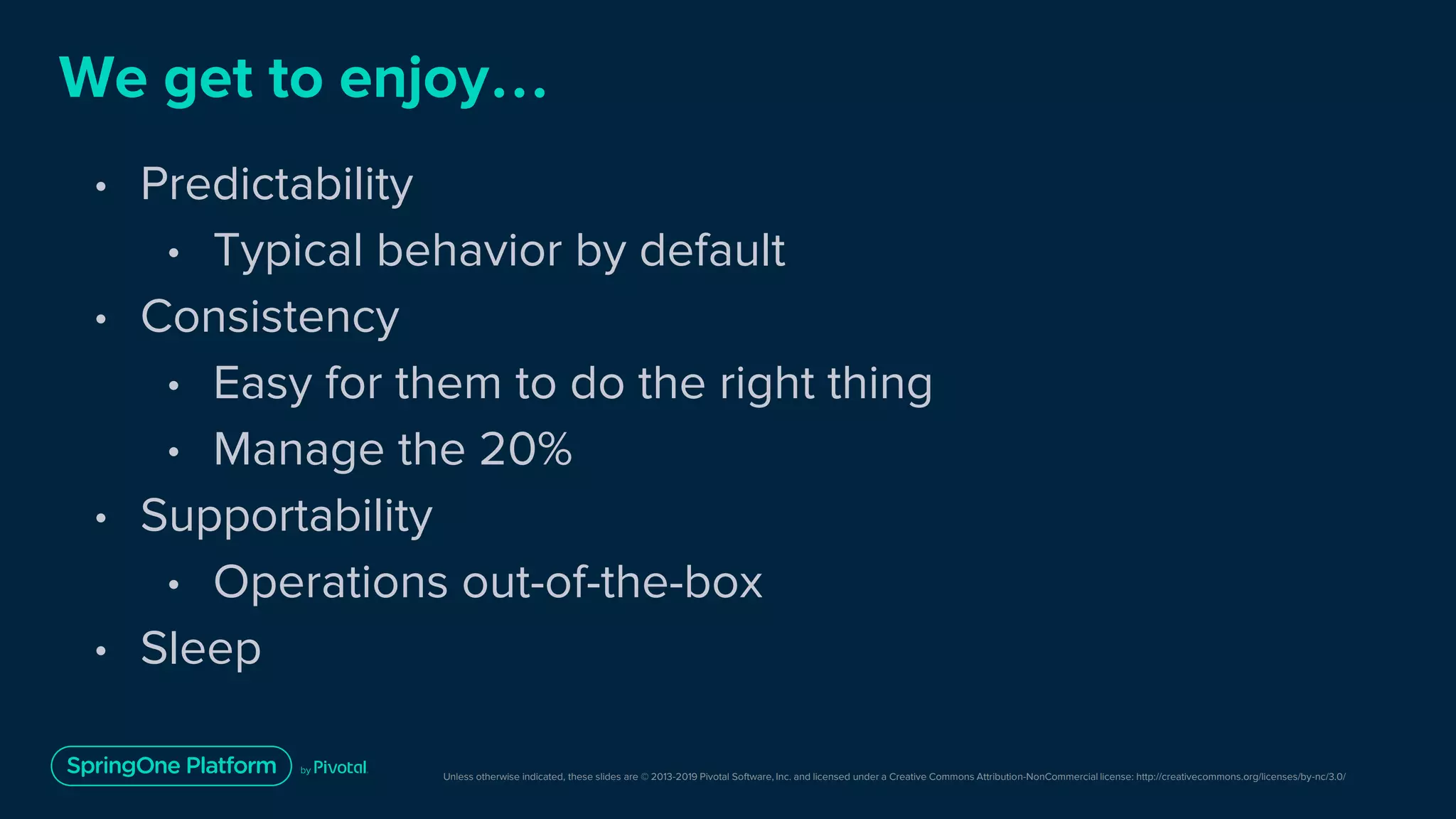 Unless otherwise indicated, these slides are © 2013-2019 Pivotal Software, Inc. and licensed under a Creative Commons Attribution-NonCommercial license: http://creativecommons.org/licenses/by-nc/3.0/
We get to enjoy…
• Predictability
• Typical behavior by default
• Consistency
• Easy for them to do the right thing
• Manage the 20%
• Supportability
• Operations out-of-the-box
• Sleep
 