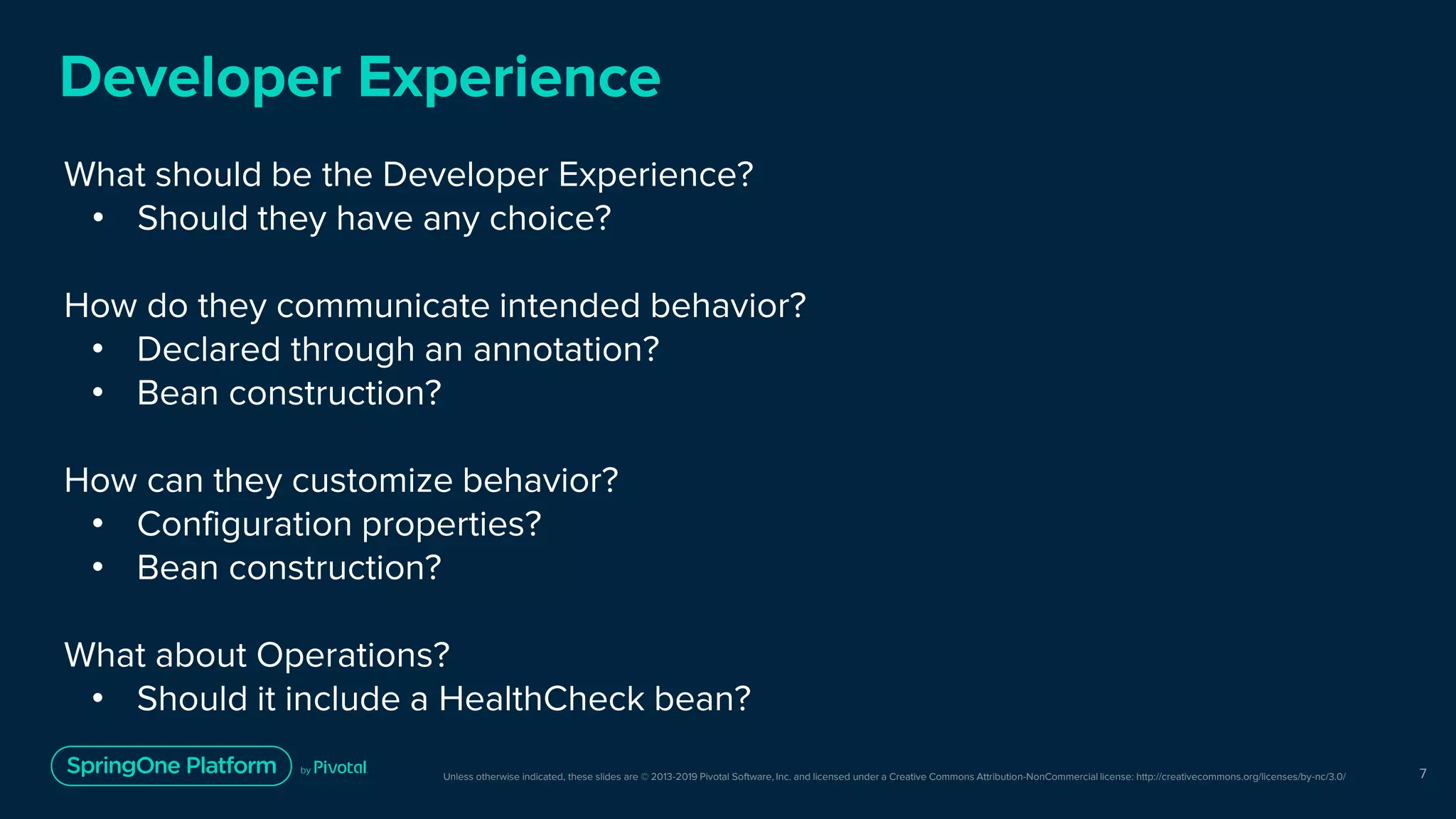Unless otherwise indicated, these slides are © 2013-2019 Pivotal Software, Inc. and licensed under a Creative Commons Attribution-NonCommercial license: http://creativecommons.org/licenses/by-nc/3.0/
Developer Experience
What should be the Developer Experience?
• Should they have any choice?
How do they communicate intended behavior?
• Declared through an annotation?
• Bean construction?
How can they customize behavior?
• Configuration properties?
• Bean construction?
What about Operations?
• Should it include a HealthCheck bean?
7
 