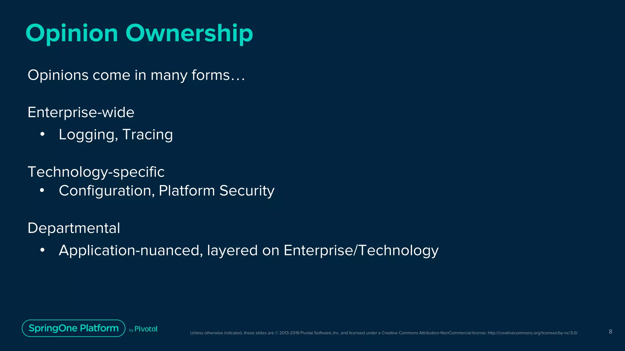 Unless otherwise indicated, these slides are © 2013-2019 Pivotal Software, Inc. and licensed under a Creative Commons Attribution-NonCommercial license: http://creativecommons.org/licenses/by-nc/3.0/
Opinion Ownership
Opinions come in many forms…
Enterprise-wide
• Logging, Tracing
Technology-specific
• Configuration, Platform Security
Departmental
• Application-nuanced, layered on Enterprise/Technology
8
 