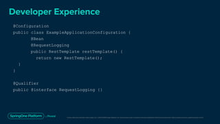 Unless otherwise indicated, these slides are © 2013-2019 Pivotal Software, Inc. and licensed under a Creative Commons Attribution-NonCommercial license: http://creativecommons.org/licenses/by-nc/3.0/
Developer Experience
@Configuration
public class ExampleApplicationConfiguration {
@Bean
@RequestLogging
public RestTemplate restTemplate() {
return new RestTemplate();
}
}
@Qualifier
public @interface RequestLogging {}
 