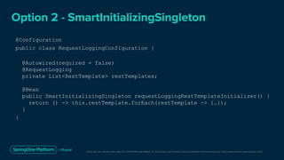 Unless otherwise indicated, these slides are © 2013-2019 Pivotal Software, Inc. and licensed under a Creative Commons Attribution-NonCommercial license: http://creativecommons.org/licenses/by-nc/3.0/
Option 2 - SmartInitializingSingleton
@Configuration
public class RequestLoggingConfiguration {
@Autowired(required = false)
@RequestLogging
private List<RestTemplate> restTemplates;
@Bean
public SmartInitializingSingleton requestLoggingRestTemplateInitializer() {
return () -> this.restTemplate.forEach(restTemplate -> {…});
}
}
 