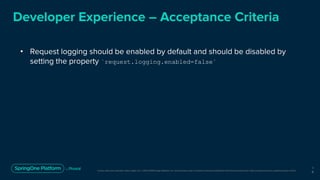 Unless otherwise indicated, these slides are © 2013-2019 Pivotal Software, Inc. and licensed under a Creative Commons Attribution-NonCommercial license: http://creativecommons.org/licenses/by-nc/3.0/
Developer Experience – Acceptance Criteria
• Request logging should be enabled by default and should be disabled by
setting the property `request.logging.enabled=false`
1
6
 