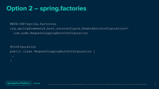 Unless otherwise indicated, these slides are © 2013-2019 Pivotal Software, Inc. and licensed under a Creative Commons Attribution-NonCommercial license: http://creativecommons.org/licenses/by-nc/3.0/
Option 2 – spring.factories
META-INF/spring.factories
org.springframework.boot.autoconfigure.EnableAutoConfiguration=
com.acme.RequestLoggingAutoConfiguration
@Configuration
public class RequestLoggingAutoConfiguration {
…
}
1
8
 
