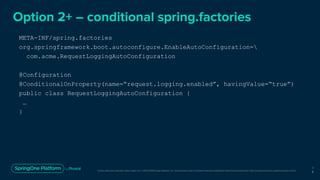 Unless otherwise indicated, these slides are © 2013-2019 Pivotal Software, Inc. and licensed under a Creative Commons Attribution-NonCommercial license: http://creativecommons.org/licenses/by-nc/3.0/
Option 2+ – conditional spring.factories
1
9
META-INF/spring.factories
org.springframework.boot.autoconfigure.EnableAutoConfiguration=
com.acme.RequestLoggingAutoConfiguration
@Configuration
@ConditionalOnProperty(name=“request.logging.enabled”, havingValue=“true”)
public class RequestLoggingAutoConfiguration {
…
}
 