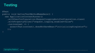 Unless otherwise indicated, these slides are © 2013-2019 Pivotal Software, Inc. and licensed under a Creative Commons Attribution-NonCommercial license: http://creativecommons.org/licenses/by-nc/3.0/
Testing
@Test
public void betterTestMethodNameHere() {
new ApplicationContextRunner()
.withUserConfiguration(RequestLoggingAutoConfiguration.class)
.withPropertyValues(”request.logging.enabled=false")
.run(context -> {
assertThat(context).doesNotHaveBean("initializingSingleton");
});
}
 