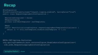 Unless otherwise indicated, these slides are © 2013-2019 Pivotal Software, Inc. and licensed under a Creative Commons Attribution-NonCommercial license: http://creativecommons.org/licenses/by-nc/3.0/
Recap
@Configuration
@ConditionalOnProperty(name=“request.logging.enabled”, havingValue=“true”)
public class RequestLoggingAutoConfiguration {
@Autowired(required = false)
@RequestLogging
private List<RestTemplate> restTemplates;
@Bean
public SmartInitializingSingleton requestLoggingRestTemplateInitializer() {
return () -> this.restTemplate.forEach(restTemplate -> {…});
}
}
META-INF/spring.factories
org.springframework.boot.autoconfigure.EnableAutoConfiguration=
com.acme.RequestLoggingAutoConfiguration
 