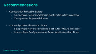 Unless otherwise indicated, these slides are © 2013-2019 Pivotal Software, Inc. and licensed under a Creative Commons Attribution-NonCommercial license: http://creativecommons.org/licenses/by-nc/3.0/
Recommendations
- Configuration Processor Library
- org.springframework.boot:spring-boot-configuration-processor
- Configuration Property IDE Hints
- Autoconfiguration Processor Library
- org.springframework.boot:spring-boot-autoconfigure-processor
- Indexes Auto-Configurations for Faster Application Start Times
 