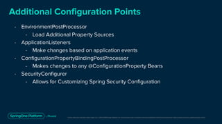 Unless otherwise indicated, these slides are © 2013-2019 Pivotal Software, Inc. and licensed under a Creative Commons Attribution-NonCommercial license: http://creativecommons.org/licenses/by-nc/3.0/
Additional Configuration Points
- EnvironmentPostProcessor
- Load Additional Property Sources
- ApplicationListeners
- Make changes based on application events
- ConfigurationPropertyBindingPostProcessor
- Makes changes to any @ConfigurationProperty Beans
- SecurityConfigurer
- Allows for Customizing Spring Security Configuration
 