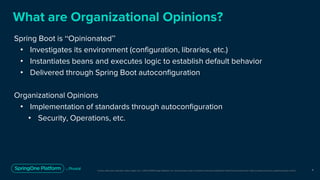 Unless otherwise indicated, these slides are © 2013-2019 Pivotal Software, Inc. and licensed under a Creative Commons Attribution-NonCommercial license: http://creativecommons.org/licenses/by-nc/3.0/
What are Organizational Opinions?
Spring Boot is “Opinionated”
• Investigates its environment (configuration, libraries, etc.)
• Instantiates beans and executes logic to establish default behavior
• Delivered through Spring Boot autoconfiguration
Organizational Opinions
• Implementation of standards through autoconfiguration
• Security, Operations, etc.
4
 