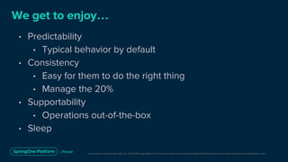 Unless otherwise indicated, these slides are © 2013-2019 Pivotal Software, Inc. and licensed under a Creative Commons Attribution-NonCommercial license: http://creativecommons.org/licenses/by-nc/3.0/
We get to enjoy…
• Predictability
• Typical behavior by default
• Consistency
• Easy for them to do the right thing
• Manage the 20%
• Supportability
• Operations out-of-the-box
• Sleep
 