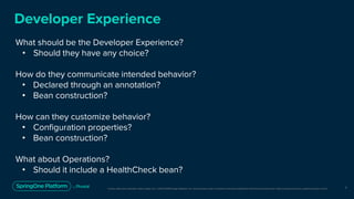 Unless otherwise indicated, these slides are © 2013-2019 Pivotal Software, Inc. and licensed under a Creative Commons Attribution-NonCommercial license: http://creativecommons.org/licenses/by-nc/3.0/
Developer Experience
What should be the Developer Experience?
• Should they have any choice?
How do they communicate intended behavior?
• Declared through an annotation?
• Bean construction?
How can they customize behavior?
• Configuration properties?
• Bean construction?
What about Operations?
• Should it include a HealthCheck bean?
7
 