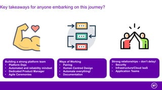 Key takeaways for anyone embarking on this journey?
Building a strong platform team
• Platform Dojo
• Automated and reliability mindset
• Dedicated Product Manager
• Agile Ceremonies
Ways of Working
• Pairing
• Human Centred Design
• Automate everything!
• Documentation
Strong relationships – don’t delay!
• Security
• Infrastructure/Cloud IaaS
• Application Teams
 