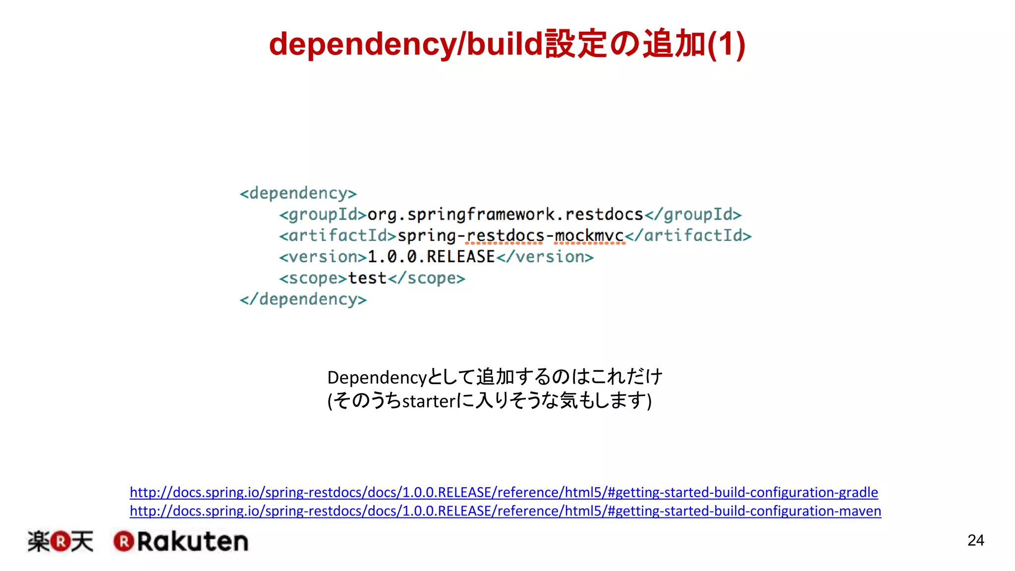 dependency/build設定の追加
24
http://docs.spring.io/spring-restdocs/docs/1.0.0.RELEASE/reference/html5/#getting-started-build-configuration-gradle
http://docs.spring.io/spring-restdocs/docs/1.0.0.RELEASE/reference/html5/#getting-started-build-configuration-maven
まずは公式ドキュメントに書いてある設定を使ってみてください。
各項目で何をしているかの説明も記載されています。
 