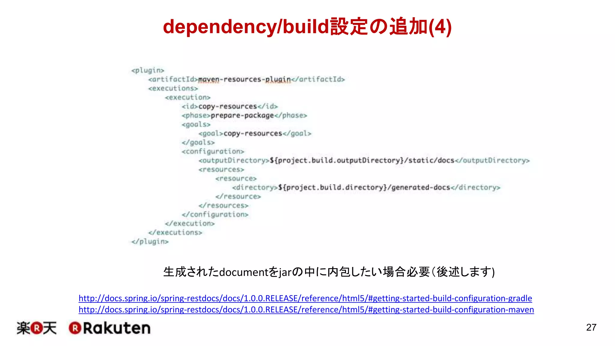 dependency/build設定の追加(3)
27
http://docs.spring.io/spring-restdocs/docs/1.0.0.RELEASE/reference/html5/#getting-started-build-configuration-gradle
http://docs.spring.io/spring-restdocs/docs/1.0.0.RELEASE/reference/html5/#getting-started-build-configuration-maven
ドキュメント(.adoc形式)をhtmlに変換するために必要です(他の形式にも変更可能)（後述します)
※公式ドキュメントではpropertiesで
この値をsnippetsDirectoryで定義しています
 