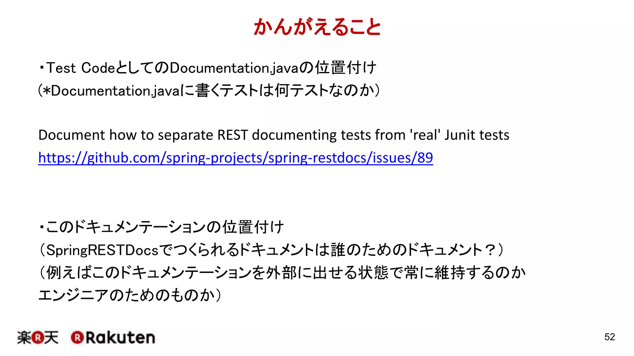 SpringRESTDocsの何がいいのか
52
・(望むなら)testと一緒にdocumentが生成される
・testが通ったらdocumentがつくられるという仕組みを提供
・正しくないdocumentが限りなく作りにくい
・Wikiにありがちな、更新されないdocumentを作らせない
・Test Driven Documentation
・(一度使い方を理解すれば)新規のアプリで動かすのが楽
※最初はmockでapiを作っておいてドキュメントを先に用意して提供することも可能
テスト
成功
Create document
start
end
false
true
 