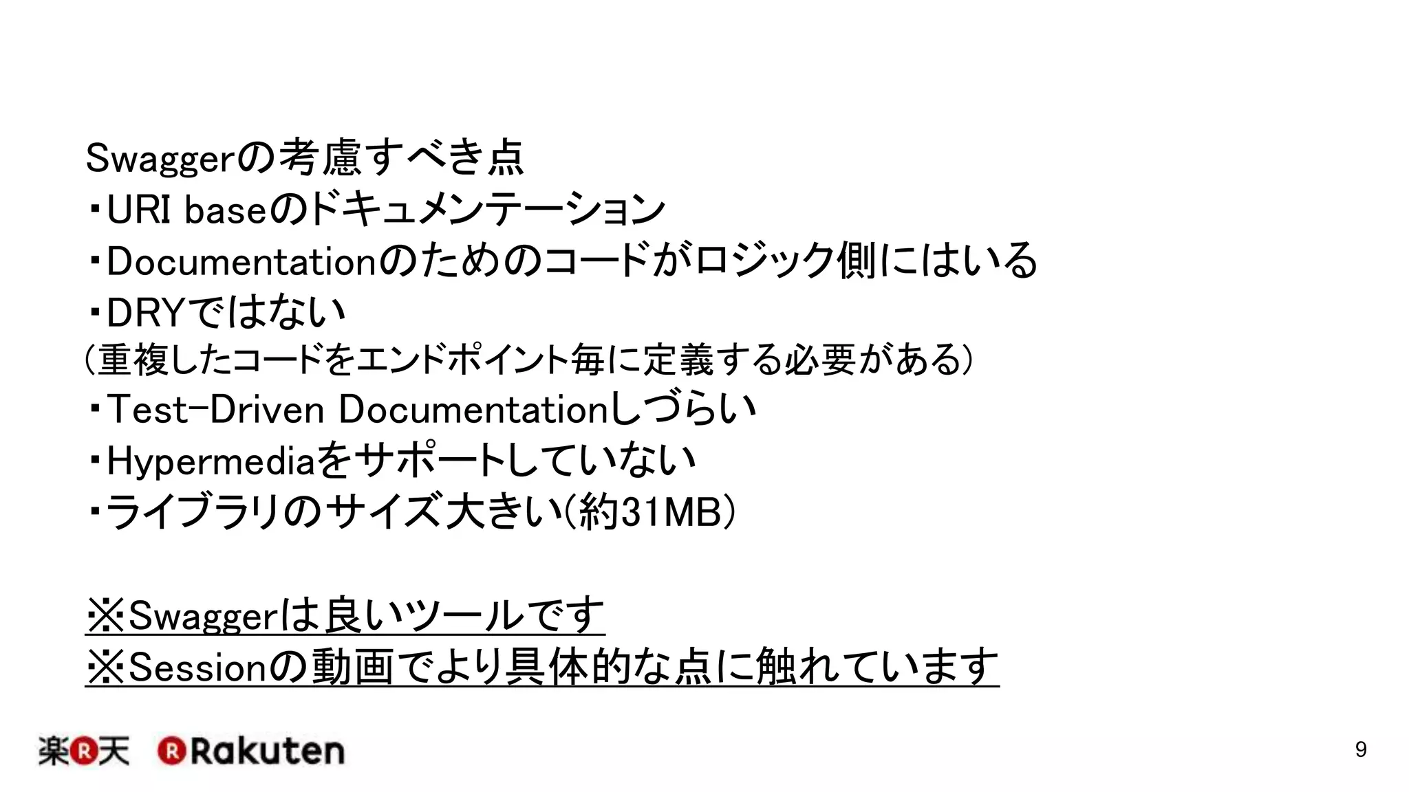 Swaggerの考慮すべき点
・URI baseのドキュメンテーション
・Documentationのためのコードがロジック側にはいる
・DRYではない
(重複したコードをエンドポイント毎に定義する必要がある)
・Test-Driven Documentationしづらい
・Hypermediaをサポートしていない
・ライブラリのサイズ大きい(約31MB)
※Swaggerは良いツールです
※Sessionの動画でより具体的な点に触れています
9
 