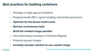 Best practices for building containers
• Package a single app per container
• Properly handle PID 1, signal handling, and zombie processes
• Optimize for the Docker build cache
• Remove unnecessary tools
• Build the smallest image possible
• Use vulnerability scanning in Container Registry
• Properly tag your images
• Carefully consider whether to use a public image
From: https://cloud.google.com/solutions/best-practices-for-building-containers
 