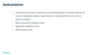 testcontainer
• Java library that supports JUnit tests, providing lightweight, throwaway instances of
common databases, Selenium web browsers, or anything else that can run in a
Docker container.
• Data access layer integration tests
• Application integration tests
• UI/Acceptance tests
 